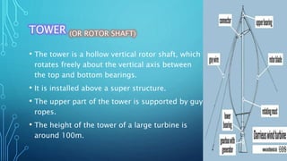 TOWER (OR ROTOR SHAFT)
• The tower is a hollow vertical rotor shaft, which
rotates freely about the vertical axis between
the top and bottom bearings.
• It is installed above a super structure.
• The upper part of the tower is supported by guy
ropes.
• The height of the tower of a large turbine is
around 100m.
 