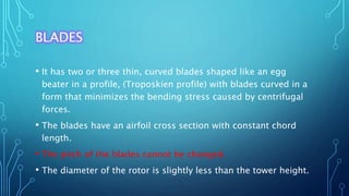 BLADES
• It has two or three thin, curved blades shaped like an egg
beater in a profile, (Troposkien profile) with blades curved in a
form that minimizes the bending stress caused by centrifugal
forces.
• The blades have an airfoil cross section with constant chord
length.
• The pitch of the blades cannot be changed.
• The diameter of the rotor is slightly less than the tower height.
 