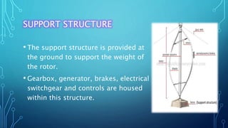 SUPPORT STRUCTURE
• The support structure is provided at
the ground to support the weight of
the rotor.
• Gearbox, generator, brakes, electrical
switchgear and controls are housed
within this structure.
 