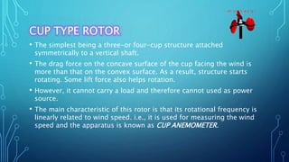 CUP TYPE ROTOR
• The simplest being a three-or four-cup structure attached
symmetrically to a vertical shaft.
• The drag force on the concave surface of the cup facing the wind is
more than that on the convex surface. As a result, structure starts
rotating. Some lift force also helps rotation.
• However, it cannot carry a load and therefore cannot used as power
source.
• The main characteristic of this rotor is that its rotational frequency is
linearly related to wind speed. i.e., it is used for measuring the wind
speed and the apparatus is known as CUP ANEMOMETER.
 