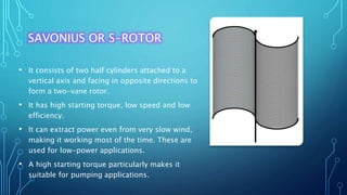 SAVONIUS OR S-ROTOR
• It consists of two half cylinders attached to a
vertical axis and facing in opposite directions to
form a two-vane rotor.
• It has high starting torque, low speed and low
efficiency.
• It can extract power even from very slow wind,
making it working most of the time. These are
used for low-power applications.
• A high starting torque particularly makes it
suitable for pumping applications.
 