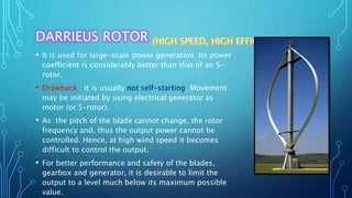 DARRIEUS ROTOR (HIGH SPEED, HIGH EFFICIENCY)
• It is used for large-scale power generation. Its power
coefficient is considerably better than that of an S-
rotor.
• Drawback : it is usually not self-starting. Movement
may be initiated by using electrical generator as
motor (or S-rotor).
• As the pitch of the blade cannot change, the rotor
frequency and, thus the output power cannot be
controlled. Hence, at high wind speed it becomes
difficult to control the output.
• For better performance and safety of the blades,
gearbox and generator, it is desirable to limit the
output to a level much below its maximum possible
value.
 