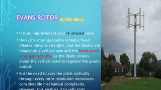 EVANS ROTOR (GYRO MILL)
• It is an improvement over H-shaped rotor.
• Here, the rotor geometry remains fixed
(blades remains straight) , but the blades are
hinged on a vertical axis and the blade pitch
is varied cyclically (as the blade rotates
about the vertical axis) to regulate the power
output.
• But the need to vary the pitch cyclically
through every rotor revolution introduces
considerable mechanical complexity.
 