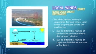 LOCAL WINDS (THAT
BLOW OVER SHORT
DISTANCES)
• Localized uneven heating is
responsible for local winds. Local
winds are produced due to two
mechanisms:
i. Due to differential heating of
land surface and water bodies
due to solar radiation.
ii. Due to differential heating of
slopes on the hillsides and that
of low lands.
 