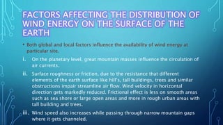 FACTORS AFFECTING THE DISTRIBUTION OF
WIND ENERGY ON THE SURFACE OF THE
EARTH
• Both global and local factors influence the availability of wind energy at
particular site.
i. On the planetary level, great mountain masses influence the circulation of
air currents.
ii. Surface roughness or friction, due to the resistance that different
elements of the earth surface like hill’s, tall buildings, trees and similar
obstructions impair streamline air flow. Wind velocity in horizontal
direction gets markedly reduced. Frictional effect is less on smooth areas
such as sea shore or large open areas and more in rough urban areas with
tall building and trees.
iii. Wind speed also increases while passing through narrow mountain gaps
where it gets channeled.
 