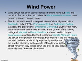 Wind Power
• Wind power has been used as long as humans have put sails into
the wind. For more than two millennia wind-powered machines have
ground grain and pumped water.
• The first windmill used for the production of electricity was built in
Scotland in July 1887 by Prof James Blyth of Anderson's College,
Glasgow (the precursor of Strathclyde University). Blyth's 10 m high,
cloth-sailed wind turbine was installed in the garden of his holiday
cottage at Marykirk in Kincardineshire and was used to charge
accumulators developed by the Frenchman Camille Alphonse Faure
, to power the lighting in the cottage, thus making it the first house in
the world to have its electricity supplied by wind power. Blyth offered
the surplus electricity to the people of Marykirk for lighting the main
street, however, they turned down the offer as they thought
electricity was "the work of the devil."
 