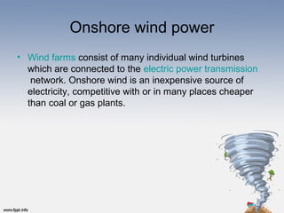 Onshore wind power
• Wind farms consist of many individual wind turbines
which are connected to the electric power transmission
network. Onshore wind is an inexpensive source of
electricity, competitive with or in many places cheaper
than coal or gas plants.
 