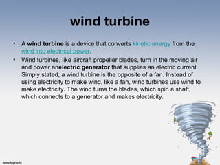 wind turbine
• A wind turbine is a device that converts kinetic energy from the 
wind into electrical power.
• Wind turbines, like aircraft propeller blades, turn in the moving air 
and power anelectric generator that supplies an electric current. 
Simply stated, a wind turbine is the opposite of a fan. Instead of 
using electricity to make wind, like a fan, wind turbines use wind to 
make electricity. The wind turns the blades, which spin a shaft, 
which connects to a generator and makes electricity.
 