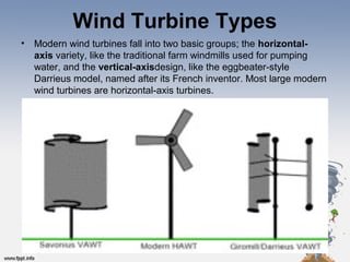 Wind Turbine Types
• Modern wind turbines fall into two basic groups; the horizontal-
axis variety, like the traditional farm windmills used for pumping 
water, and the vertical-axisdesign, like the eggbeater-style 
Darrieus model, named after its French inventor. Most large modern 
wind turbines are horizontal-axis turbines.
 