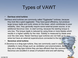 Types of VAWT
• Darrieus wind turbine
Darrieus wind turbines are commonly called "Eggbeater" turbines, because 
they look like a giant eggbeater. They have good efficiency, but produce 
large torque ripple and cyclic stress on the tower, which contributes to poor 
reliability. Also, they generally require some external power source, or an 
additional Savonius rotor, to start turning, because the starting torque is 
very low. The torque ripple is reduced by using three or more blades which 
results in a higher solidity for the rotor. Solidity is measured by blade area 
over the rotor area. Newer Darrieus type turbines are not held up by guy-
wires but have an external superstructure connected to the top bearing.
• Savonius wind turbine
A Savonius is a drag type turbine, they are commonly used in cases of high 
reliability in many things such as ventilation and anemometers. Because 
they are a drag type turbine they are less efficient than the common HAWT. 
Savonius are excellent in areas of turbulent wind and self starting.
 