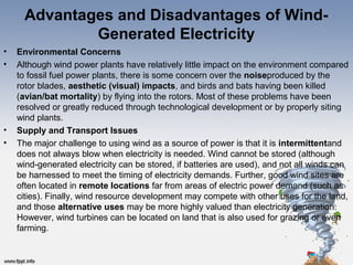 Advantages and Disadvantages of Wind-
Generated Electricity
• Environmental Concerns
• Although wind power plants have relatively little impact on the environment compared
to fossil fuel power plants, there is some concern over the noiseproduced by the
rotor blades, aesthetic (visual) impacts, and birds and bats having been killed
(avian/bat mortality) by flying into the rotors. Most of these problems have been
resolved or greatly reduced through technological development or by properly siting
wind plants.
• Supply and Transport Issues
• The major challenge to using wind as a source of power is that it is intermittentand
does not always blow when electricity is needed. Wind cannot be stored (although
wind-generated electricity can be stored, if batteries are used), and not all winds can
be harnessed to meet the timing of electricity demands. Further, good wind sites are
often located in remote locations far from areas of electric power demand (such as
cities). Finally, wind resource development may compete with other uses for the land,
and those alternative uses may be more highly valued than electricity generation.
However, wind turbines can be located on land that is also used for grazing or even
farming.
 
