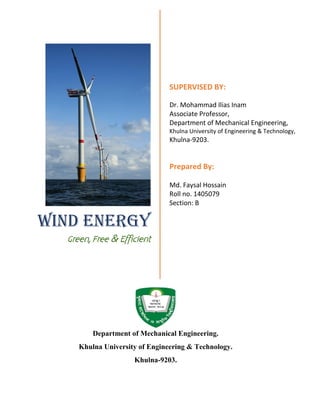 WIND ENERGY
Green, Free & Efficient
SUPERVISED BY:
Dr. Mohammad Ilias Inam
Assistant Professor,
Department of Mechanical Engineering,
Khulna University of Engineering & Technology,
Khulna-9203.
PREPARED BY:
Md. Faysal Hossain
Roll no. 1405079
Section: B
Department of Mechanical Engineering.
Khulna University of Engineering & Technology.
Khulna-9203.
 