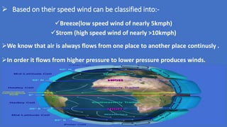  Based on their speed wind can be classified into:-
Breeze(low speed wind of nearly 5kmph)
Strom (high speed wind of nearly >10kmph)
We know that air is always flows from one place to another place continusly .
In order it flows from higher pressure to lower pressure produces winds.
 