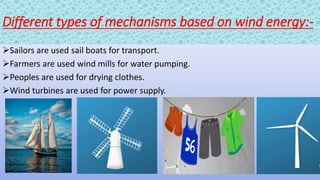 Different types of mechanisms based on wind energy:-
Sailors are used sail boats for transport.
Farmers are used wind mills for water pumping.
Peoples are used for drying clothes.
Wind turbines are used for power supply.
 