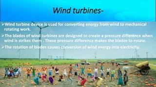 Wind turbines-
Wind turbine device is used for converting energy from wind to mechanical
rotating work.
The blades of wind turbines are designed to create a pressure difference when
wind is strikes them . These pressure difference makes the blades to rotate.
The rotation of blades causes conversion of wind energy into electricity.
 