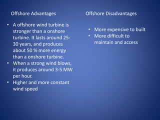 Offshore Advantages
• A offshore wind turbine is
stronger than a onshore
turbine. It lasts around 25-
30 years, and produces
about 50 % more energy
than a onshore turbine.
• When a strong wind blows,
it produces around 3-5 MW
per hour.
• Higher and more constant
wind speed
Offshore Disadvantages
• More expensive to built
• More difficult to
maintain and access
 