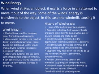 Wind Energy
When wind strikes an object, it exerts a force in an attempt to
move it out of the way. Some of the winds’ energy is
transferred to the object, in this case the windmill, causing it
to move.
Wind Today!!!
Windmills are used for pumping
water from deep underground.
Modern wind turbine is the result of
design and material advances made
during the 1980s and 1990s, which
enabled wind turbines to become
increasingly efficient.
Today, wind turbines are size same
as the traditional European windmill.
It can generate 250 to 300 kilowatts of
power- a nearly tenfold increase in
efficiency.
History of Wind usage:
 one of the earliest energy resources.
Recorded in history, first to power boats
and grind grain, later to pump water, press
oil, saw lumber and make paper.
Windmills were mentioned at the
beginning of Islamic civilization (7th century).
Windmills were developed in Persia and
used paddles made of bundled reeds.
Egyptians may have been the first to go up
the Nile river around 4th century B.C,
powered by wind.
Ancient Chinese used vertical axis
windmills to grind grain and pump water.
Windmills were introduced to Europe by
the crusaders around 1300 A.D
*windmills used for pumping water.
 