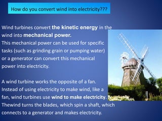 Wind turbines convert the kinetic energy in the
wind into mechanical power.
This mechanical power can be used for specific
tasks (such as grinding grain or pumping water)
or a generator can convert this mechanical
power into electricity.
A wind turbine works the opposite of a fan.
Instead of using electricity to make wind, like a
fan, wind turbines use wind to make electricity.
Thewind turns the blades, which spin a shaft, which
connects to a generator and makes electricity.
 
