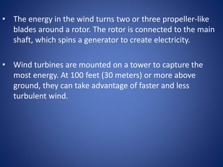 • The energy in the wind turns two or three propeller-like
blades around a rotor. The rotor is connected to the main
shaft, which spins a generator to create electricity.
• Wind turbines are mounted on a tower to capture the
most energy. At 100 feet (30 meters) or more above
ground, they can take advantage of faster and less
turbulent wind.
 