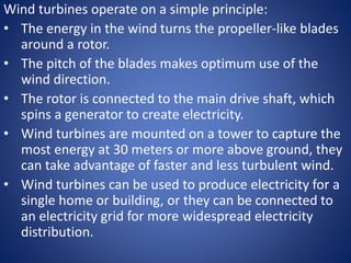 Wind turbines operate on a simple principle:
• The energy in the wind turns the propeller-like blades
around a rotor.
• The pitch of the blades makes optimum use of the
wind direction.
• The rotor is connected to the main drive shaft, which
spins a generator to create electricity.
• Wind turbines are mounted on a tower to capture the
most energy at 30 meters or more above ground, they
can take advantage of faster and less turbulent wind.
• Wind turbines can be used to produce electricity for a
single home or building, or they can be connected to
an electricity grid for more widespread electricity
distribution.
 