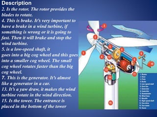 Description
2. Is the rotor. The rotor provides the
blades to rotate.
4. This is brake. It’s very important to
have a brake in a wind turbine, if
something is wrong or it is going to
fast. Then it will brake and stop the
wind turbine.
5. is a low-speed shaft, it
goes into a big cog wheel and this goes
into a smaller cog wheel. The small
cog wheel rotates faster than the big
cog wheel.
7. This is the generator. It’s almost
like a generator in a car.
13. It’s a yaw draw, it makes the wind
turbine rotate in the wind direction.
15. Is the tower. The entrance is
placed in the bottom of the tower
 