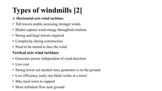 Types of windmills [2]
 Horizontal axis wind turbines
• Tall towers enable accessing stronger winds
• Blades capture wind energy throughout rotation
• Strong and huge towers required
• Complexity during construction
• Need to be turned to face the wind
Vertical axis wind turbines
• Generates power independent of wind direction
• Low cost
• Strong tower not needed since generator is on the ground
• Low efficiency (only one blade works at a time)
• May need wires to support
• More turbulent flow near ground
 