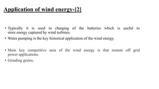 Application of wind energy-[2]
• Typically it is used in charging of the batteries which is useful to
store energy captured by wind turbines.
• Water pumping is the key historical application of the wind energy.
• Main key competitive area of the wind energy is that remote off grid
power applications.
• Grinding grains.
 