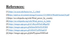 References:
[1] https://eo.ucar.edu/basics/wx_2_c.html
[2]https://nptel.ac.in/content/storage2/courses/121106014/Week8/lecture24.pdf
[3]https://en.wikipedia.org/wiki/Wind_power_by_country
[4] https://en.wikipedia.org/wiki/Wind_power_in_India
[5] https://images.app.goo.gl/cCvReyuWNoUdRgaX8
[6] https://images.app.goo.gl/brSmn3k93nYLfCRJ8
[7] https://images.app.goo.gl/LSZxtY5yJFh2qd1i9
[8] https://images.app.goo.gl/pSoP5yqtsuuT6WEm8
 