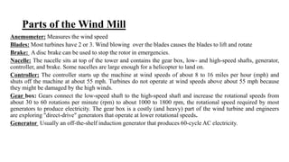 Parts of the Wind Mill
Anemometer: Measures the wind speed
Blades: Most turbines have 2 or 3. Wind blowing over the blades causes the blades to lift and rotate
Brake: A disc brake can be used to stop the rotor in emergencies.
Nacelle: The nacelle sits at top of the tower and contains the gear box, low- and high-speed shafts, generator,
controller, and brake. Some nacelles are large enough for a helicopter to land on.
Controller: The controller starts up the machine at wind speeds of about 8 to 16 miles per hour (mph) and
shuts off the machine at about 55 mph. Turbines do not operate at wind speeds above about 55 mph because
they might be damaged by the high winds.
Gear box: Gears connect the low-speed shaft to the high-speed shaft and increase the rotational speeds from
about 30 to 60 rotations per minute (rpm) to about 1000 to 1800 rpm, the rotational speed required by most
generators to produce electricity. The gear box is a costly (and heavy) part of the wind turbine and engineers
are exploring "direct-drive" generators that operate at lower rotational speeds.
Generator Usually an off-the-shelf induction generator that produces 60-cycle AC electricity.
 