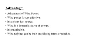 Advantage:
• Advantages of Wind Power.
• Wind power is cost-effective.
• It's a clean fuel source.
• Wind is a domestic source of energy.
• It's sustainable.
• Wind turbines can be built on existing farms or ranches.
 