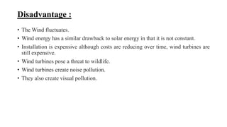 Disadvantage :
• The Wind fluctuates.
• Wind energy has a similar drawback to solar energy in that it is not constant.
• Installation is expensive although costs are reducing over time, wind turbines are
still expensive.
• Wind turbines pose a threat to wildlife.
• Wind turbines create noise pollution.
• They also create visual pollution.
 