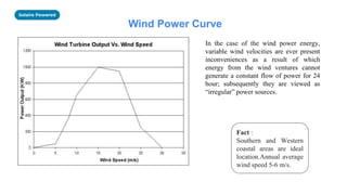 Solaire Powered
Wind Power Curve
In the case of the wind power energy,
variable wind velocities are ever present
inconveniences as a result of which
energy from the wind ventures cannot
generate a constant flow of power for 24
hour; subsequently they are viewed as
“irregular” power sources.
Fact :
Southern and Western
coastal areas are ideal
location.Annual average
wind speed 5-6 m/s.
 
