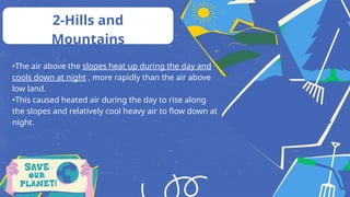 •The air above the slopes heat up during the day and
cools down at night , more rapidly than the air above
low land.
•This caused heated air during the day to rise along
the slopes and relatively cool heavy air to flow down at
night.
2-Hills and
Mountains
 