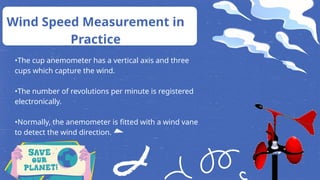 •The cup anemometer has a vertical axis and three
cups which capture the wind.
•The number of revolutions per minute is registered
electronically.
•Normally, the anemometer is fitted with a wind vane
to detect the wind direction.
Wind Speed Measurement in
Practice
 