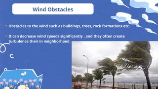 Wind Obstacles
• Obstacles to the wind such as buildings, trees, rock formations etc.
• It can decrease wind speeds significantly , and they often create
turbulence their in neighborhood.
 