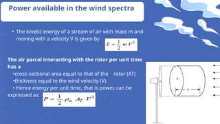 Power available in the wind spectra
• The kinetic energy of a stream of air with mass m and
moving with a velocity V is given by
The air parcel interacting with the rotor per unit time
has a
•cross-sectional area equal to that of the rotor (AT)
•thickness equal to the wind velocity (V).
• Hence energy per unit time, that is power, can be
expressed as:
 