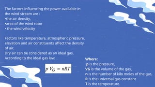 The factors influencing the power available in
the wind stream are :
•the air density,
•area of the wind rotor
• the wind velocity
Factors like temperature, atmospheric pressure,
elevation and air constituents affect the density
of air.
Dry air can be considered as an ideal gas.
According to the ideal gas law, Where:
p is the pressure,
VG is the volume of the gas,
n is the number of kilo moles of the gas,
R is the universal gas constant
T is the temperature.
 