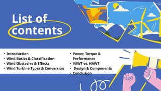List of
contents
• Introduction
• Wind Basics & Classification
• Wind Obstacles & Effects
• Wind Turbine Types & Conversion
• Power, Torque &
Performance
• VAWT vs. HAWT
• Design & Components
• Conclusion
 