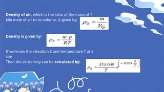 Density of air, which is the ratio of the mass of 1
kilo mole of air to its volume, is given by:
Density is given by:
If we know the elevation Z and temperature T at a
site
Then the air density can be calculated by:
 