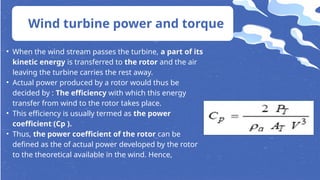 • When the wind stream passes the turbine, a part of its
kinetic energy is transferred to the rotor and the air
leaving the turbine carries the rest away.
• Actual power produced by a rotor would thus be
decided by : The efficiency with which this energy
transfer from wind to the rotor takes place.
• This efficiency is usually termed as the power
coefficient (Cp ).
• Thus, the power coefficient of the rotor can be
defined as the of actual power developed by the rotor
to the theoretical available in the wind. Hence,
Wind turbine power and torque
 