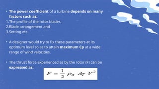 • The power coefficient of a turbine depends on many
factors such as:
1.The profile of the rotor blades,
2.Blade arrangement and
3.Setting etc.
• A designer would try to fix these parameters at its
optimum level so as to attain maximum Cp at a wide
range of wind velocities.
• The thrust force experienced as by the rotor (F) can be
expressed as:
 
