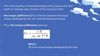 • This is the maximum theoretical torque and in practice the rotor
shaft can develop only a fraction of this maximum limit.
• the torque coefficient (CT ) is Theratio between the actual
torque developed by the rotor and the theoretical torque
• Thus, the torque coefficientis given by:
Where:
TT is the actual torque developed by the rotor
 