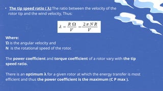 • The tip speed ratio ( λ):The ratio between the velocity of the
rotor tip and the wind velocity, Thus:
Where:
Ώ is the angular velocity and
N is the rotational speed of the rotor.
The power coefficient and torque coefficient of a rotor vary with the tip
speed ratio.
There is an optimum λ for a given rotor at which the energy transfer is most
efficient and thus the power coefficient is the maximum (C P max ).
 