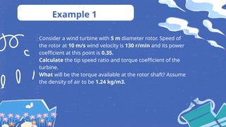 Example 1
Consider a wind turbine with 5 m diameter rotor. Speed of
the rotor at 10 m/s wind velocity is 130 r/min and its power
coefficient at this point is 0.35.
Calculate the tip speed ratio and torque coefficient of the
turbine.
What will be the torque available at the rotor shaft? Assume
the density of air to be 1.24 kg/m3.
 