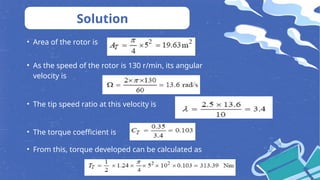 • Area of the rotor is
Solution
• As the speed of the rotor is 130 r/min, its angular
velocity is
• The tip speed ratio at this velocity is
• The torque coefficient is
• From this, torque developed can be calculated as
 