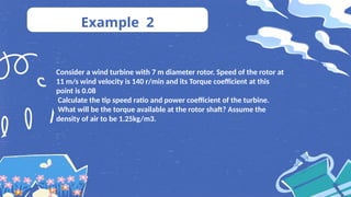 Example 2
Consider a wind turbine with 7 m diameter rotor. Speed of the rotor at
11 m/s wind velocity is 140 r/min and its Torque coefficient at this
point is 0.08
Calculate the tip speed ratio and power coefficient of the turbine.
What will be the torque available at the rotor shaft? Assume the
density of air to be 1.25kg/m3.
 