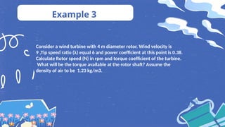 Example 3
Consider a wind turbine with 4 m diameter rotor. Wind velocity is
9 ,Tip speed ratio (λ) equal 6 and power coefficient at this point is 0.38.
Calculate Rotor speed (N) in rpm and torque coefficient of the turbine.
What will be the torque available at the rotor shaft? Assume the
density of air to be 1.23 kg/m3.
 