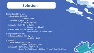 1.Rotor Speed (N) in rpm:
1.Rotor radius (R) = D / 2
= 4 m / 2 = 2 m
2. Tip speed (v_tip) = λ * v
= 6 * 9 m/s = 54 m/s
3. Angular velocity (Ώ) = v_tip / R
= 54 m/s / 2 m = 27 rad/s
4. Rotor speed (N) = (Ώ * 60) / (2 * π)
= (27 rad/s * 60) / (2 * π) ≈ 257.83 rpm
2.Torque Coefficient (Ct):
1.Torque coefficient (Ct) = Cp / λ
= 0.38 / 6 ≈ 0.063
3.Torque (T):
1.Rotor area (At) =( π/ 4)* D²
= (π/4) * (4 m)² ≈ 12.57 m²
2.Torque (T) = Ct * 0.5 * ρa * At * v² * R
= 0.063 *0 .5 *1.23 kg/m³ * 12.57m² * (9 m/s)² *2m ≈ 78.89 Nm
Solution
 