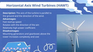 Horizontal Axis Wind Turbines (HAWT)
Description: The axis of the turbine is parallel to
the ground and the direction of the wind.
Advantages:
Fast startup speed
Rotates with the direction of the win
Relatively high power coefficient
Disadvantages:
Mounting generators and gearboxes above the
tower increases complexity and cost
 