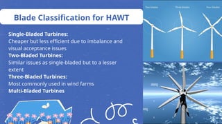 Blade Classification for HAWT
Single-Bladed Turbines:
Cheaper but less efficient due to imbalance and
visual acceptance issues
Two-Bladed Turbines:
Similar issues as single-bladed but to a lesser
extent
Three-Bladed Turbines:
Most commonly used in wind farms
Multi-Bladed Turbines
 